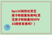hpv16阳性吃灵芝孢子粉胶囊有用吗(灵芝孢子粉胶囊对HPV16阳性有用吗？)