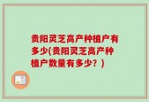 贵阳灵芝高产种植户有多少(贵阳灵芝高产种植户数量有多少？)