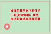好评的灵芝孢子粉生产厂家(好评推荐：灵芝孢子粉制造商值得信赖)