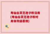 寿仙谷灵芝孢子粉没用(寿仙谷灵芝孢子粉对身体效益甚微)
