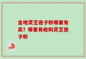 金地灵芝孢子粉哪里有卖？哪里有收购灵芝孢子粉