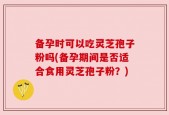 备孕时可以吃灵芝孢子粉吗(备孕期间是否适合食用灵芝孢子粉？)
