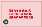 灵芝孢子粉 贫血_灵芝孢子粉：改善贫血，增强免疫力的天然选择