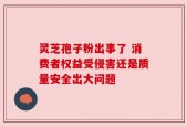 灵芝孢子粉出事了 消费者权益受侵害还是质量安全出大问题
