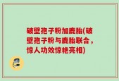 破壁孢子粉加鹿胎(破壁孢子粉与鹿胎联合，惊人功效惊艳亮相)