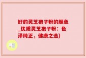 好的灵芝孢子粉的颜色_优质灵芝孢子粉：色泽纯正，健康之选)