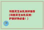羽西灵芝水乳测评推荐(羽西灵芝水乳实测：护肤好物必备！)