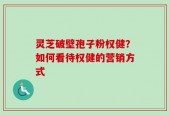 灵芝破壁孢子粉权健？如何看待权健的营销方式