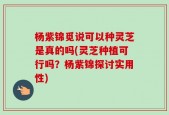 杨紫锦觅说可以种灵芝是真的吗(灵芝种植可行吗？杨紫锦探讨实用性)