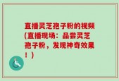 直播灵芝孢子粉的视频(直播现场：品尝灵芝孢子粉，发现神奇效果！)