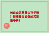 长白山灵芝养生孢子粉？健康养生必备的灵芝孢子粉？