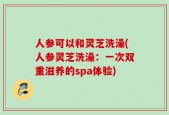 人参可以和灵芝洗澡(人参灵芝洗澡：一次双重滋养的spa体验)