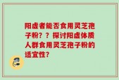 阳虚者能否食用灵芝孢子粉？？探讨阳虚体质人群食用灵芝孢子粉的适宜性？