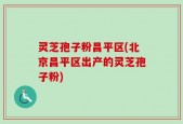 灵芝孢子粉昌平区(北京昌平区出产的灵芝孢子粉)