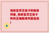 恒修堂灵芝孢子粉服用剂量_恒修堂灵芝孢子粉的正确服用剂量指南)