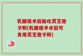 乳腺癌术后能吃灵芝孢子粉(乳腺癌手术后可食用灵芝孢子粉)