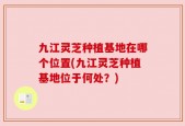 九江灵芝种植基地在哪个位置(九江灵芝种植基地位于何处？)