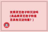 优质灵芝孢子粉沉淀吗(高品质灵芝孢子粉是否具有沉淀效果？)