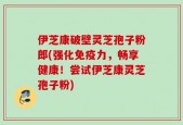 伊芝康破壁灵芝孢子粉郎(强化免疫力，畅享健康！尝试伊芝康灵芝孢子粉)