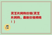 灵芝片网购价格(灵芝片网购，最新价格揭晓！)