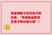 养盛得牌子灵芝孢子粉价格_“养盛得品牌灵芝孢子粉价格介绍”)