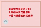 上海椴木灵芝孢子粉(上海椴木灵芝孢子粉：补养与健康的天然选择)