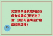 灵芝孢子油抗癌吗能吃吗有效果吗(灵芝孢子油：预防与辅助治疗癌症的新选择)