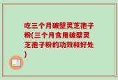 吃三个月破壁灵芝孢子粉(三个月食用破壁灵芝孢子粉的功效和好处)
