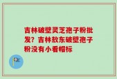 吉林破壁灵芝孢子粉批发？吉林敖东破壁孢子粉没有小看帽标