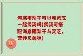海底椰梨干可以和灵芝一起煲汤吗(煲汤可搭配海底椰梨干与灵芝，营养又美味)