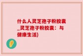 什么人灵芝孢子粉胶囊_灵芝孢子粉胶囊：与健康生活)