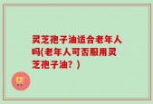 灵芝孢子油适合老年人吗(老年人可否服用灵芝孢子油？)