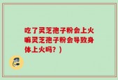 吃了灵芝孢子粉会上火嘛灵芝孢子粉会导致身体上火吗？)