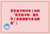 灵芝孢子粉对早慱功效_“灵芝孢子粉：提升早慱患者健康与生活质量”)