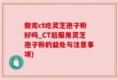 做完ct吃灵芝孢子粉好吗_CT后服用灵芝孢子粉的益处与注意事项)