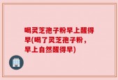 喝灵芝孢子粉早上醒得早(喝了灵芝孢子粉，早上自然醒得早)