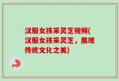 汉服女孩采灵芝视频(汉服女孩采灵芝，展现传统文化之美)