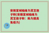 安微宣城柏维力灵芝孢子粉(安徽宣城柏维力灵芝孢子粉：助力提高免疫力)