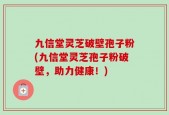 九信堂灵芝破壁孢子粉(九信堂灵芝孢子粉破壁，助力健康！)