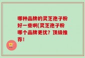 哪种品牌的灵芝孢子粉好一些啊(灵芝孢子粉哪个品牌更优？顶级推荐！