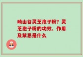 崎山谷灵芝孢子粉？灵芝孢子粉的功效、作用及禁忌是什么