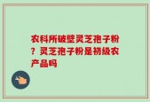 农科所破壁灵芝孢子粉？灵芝孢子粉是初级农产品吗
