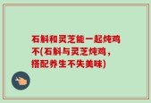 石斛和灵芝能一起炖鸡不(石斛与灵芝炖鸡，搭配养生不失美味)