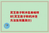 灵芝孢子粉冲出来啥样好(灵芝孢子粉的冲泡方法及效果简介)