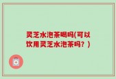 灵芝水泡茶喝吗(可以饮用灵芝水泡茶吗？)