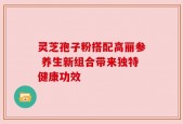 灵芝孢子粉搭配高丽参 养生新组合带来独特健康功效
