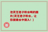 泡灵芝孢子粉水喝的图片(灵芝孢子粉水，让你健康水中摄入！)