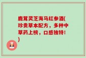 鹿茸灵芝海马红参酒(珍贵草本配方，多种中草药上榜，口感独特！)