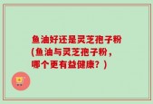 鱼油好还是灵芝孢子粉(鱼油与灵芝孢子粉，哪个更有益健康？)