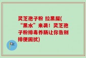 灵芝孢子粉 拉黑屎(“黑水”来袭！灵芝孢子粉排毒养肠让你告别排便困扰)